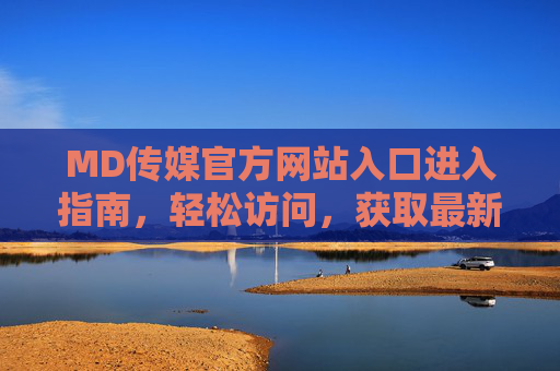 MD传媒官方网站入口进入指南，轻松访问，获取最新资讯，MD传媒官网入口轻松访问指南
