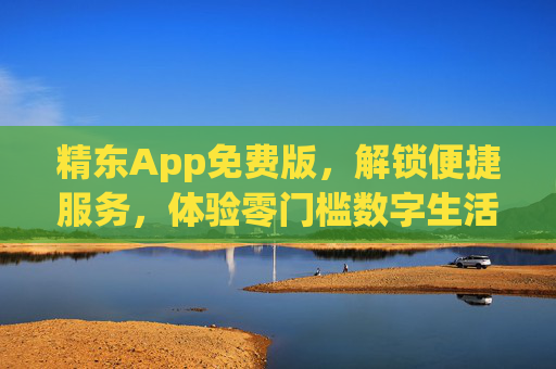 精东App免费版，解锁便捷服务，体验零门槛数字生活，精东App免费版，零门槛解锁便捷数字生活