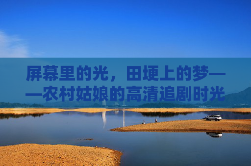屏幕里的光，田埂上的梦——农村姑娘的高清追剧时光，田埂追光，农村姑娘的高清剧时光