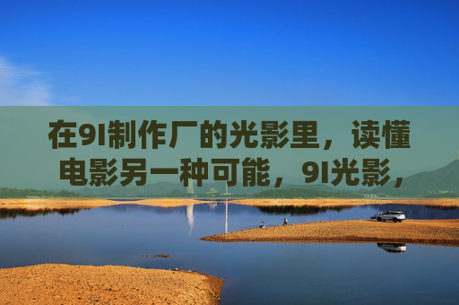 在9I制作厂的光影里，读懂电影另一种可能，9I光影，读懂电影另一种可能