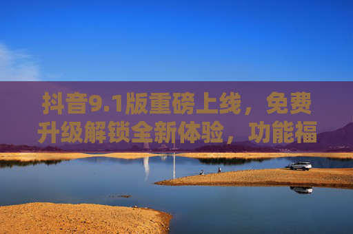 抖音9.1版重磅上线，免费升级解锁全新体验，功能福利全解析！抖音9.1版重磅上线，免费升级解锁全新体验，功能福利全解析！