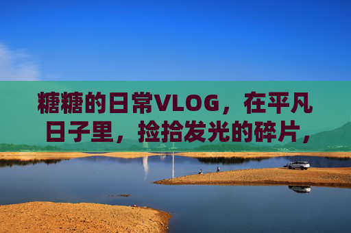 糖糖的日常VLOG，在平凡日子里，捡拾发光的碎片，糖糖的日常，平凡日子里的发光碎片