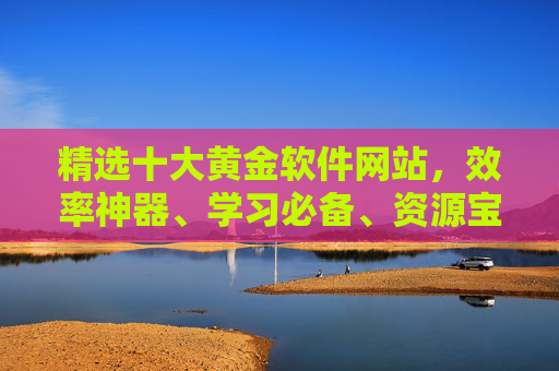 精选十大黄金软件网站，效率神器、学习必备、资源宝库，一站式解决你的数字化需求，十大黄金软件网站，效率神器、学习必备、资源宝库，一站式数字化解决方案