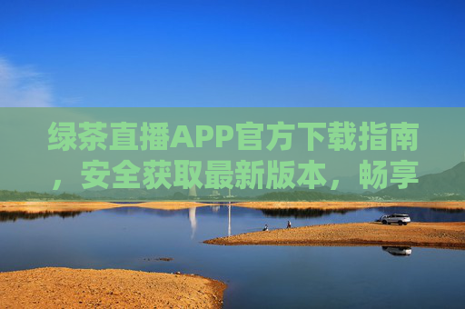 绿茶直播APP官方下载指南，安全获取最新版本，畅享高清直播体验，绿茶直播APP官方下载指南，安全获取最新版，畅享高清直播
