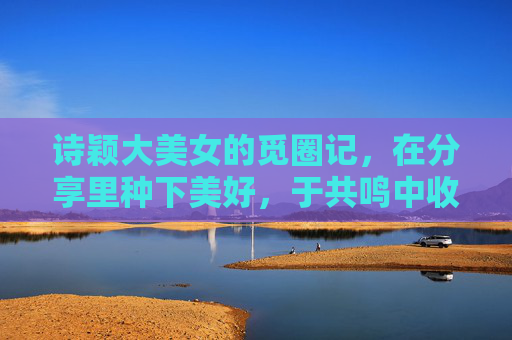 诗颖大美女的觅圈记，在分享里种下美好，于共鸣中收获星辰，诗颖的觅圈记，分享种美好，共鸣拾星辰