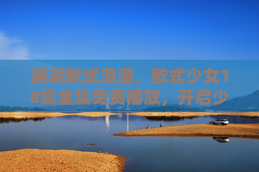 邂逅欧式浪漫，欧式少女18集全集免费播放，开启少女心奇幻之旅，邂逅欧式浪漫，欧式少女奇幻18集全集免费播放