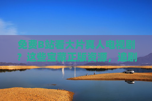 免费B站看大片真人电视剧？这些宝藏正版资源，追剧党速藏！B站免费看大片真人剧！正版宝藏资源，追剧党速藏
