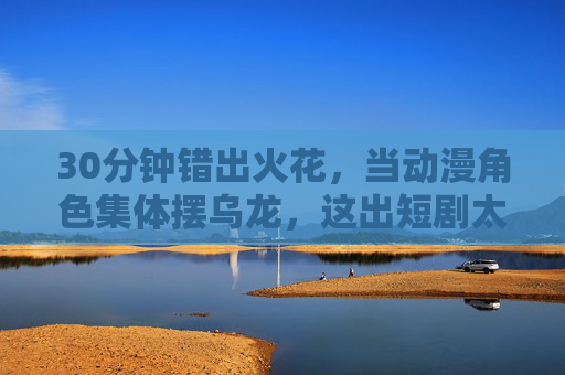 30分钟错出火花，当动漫角色集体摆乌龙，这出短剧太好笑了！