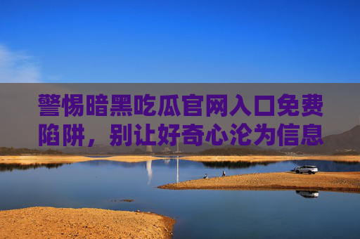 警惕暗黑吃瓜官网入口免费陷阱，别让好奇心沦为信息泄露的导火索，警惕暗黑吃瓜官网免费陷阱，别让好奇心成信息泄露导火索