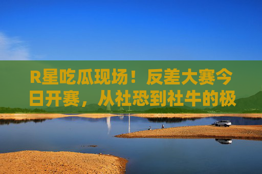 R星吃瓜现场！反差大赛今日开赛，从社恐到社牛的极致反转，今日赛事最新一期笑料拉满！