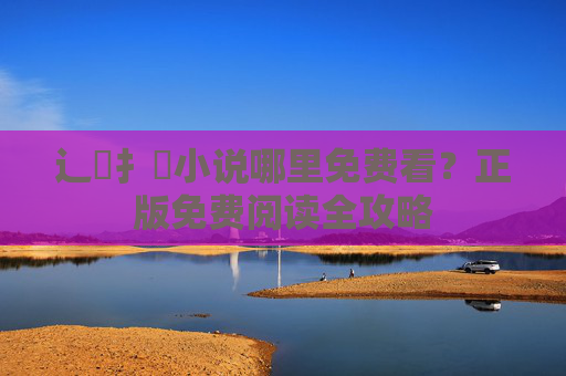 辶喿扌畐小说哪里免费看？正版免费阅读全攻略
