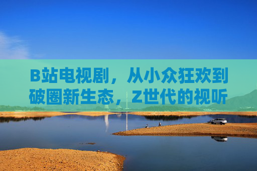 B站电视剧，从小众狂欢到破圈新生态，Z世代的视听新主场，B站电视剧，从小众狂欢到Z世代视听新主场