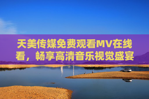 天美传媒免费观看MV在线看，畅享高清音乐视觉盛宴，天美传媒免费在线看高清MV，畅享音乐视觉盛宴