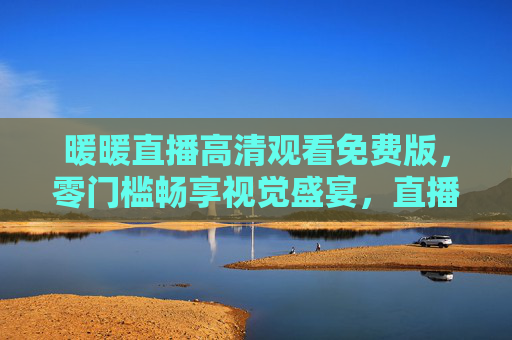 暖暖直播高清观看免费版，零门槛畅享视觉盛宴，直播爱好者的首选