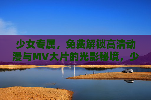 少女专属，免费解锁高清动漫与MV大片的光影秘境，少女专属光影秘境，免费解锁高清动漫与大片MV