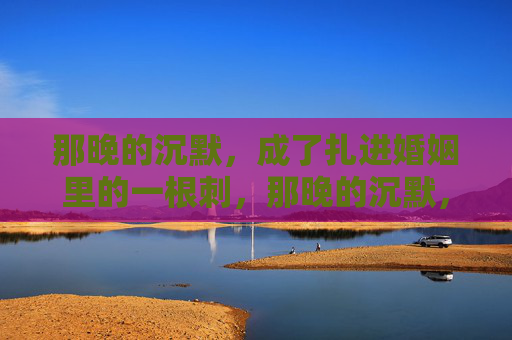 那晚的沉默，成了扎进婚姻里的一根刺，那晚的沉默，扎进婚姻的一根刺
