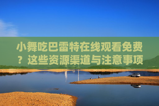 小舞吃巴雷特在线观看免费？这些资源渠道与注意事项请收好！小舞吃巴雷特免费观看，资源渠道与注意事项全指南