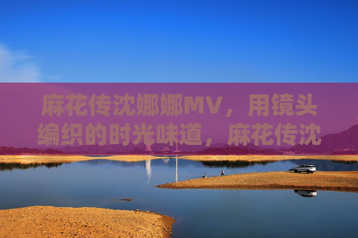 麻花传沈娜娜MV，用镜头编织的时光味道，麻花传沈娜娜MV，镜头编织的时光味道