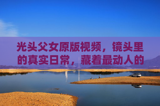光头父女原版视频，镜头里的真实日常，藏着最动人的亲情，镜头里的光头父女，真实日常里的动人亲情