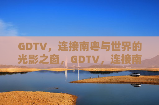 GDTV，连接南粤与世界的光影之窗，GDTV，连接南粤与世界的光影之窗