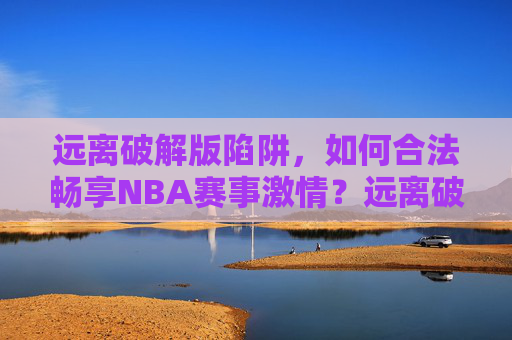 远离破解版陷阱，如何合法畅享NBA赛事激情？远离破解陷阱，合法畅享NBA赛事激情