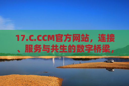 17.C.CCM官方网站，连接、服务与共生的数字桥梁，C.CCM官网，连接、服务与共生的数字桥梁