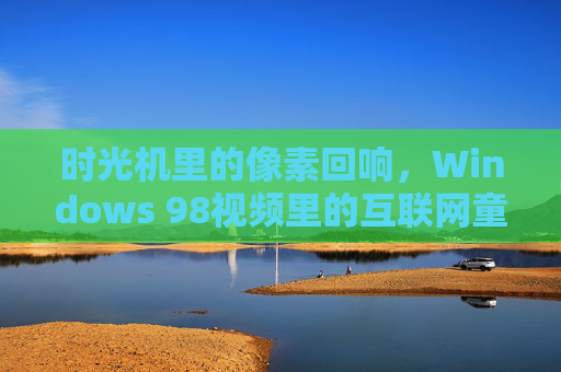时光机里的像素回响，Windows 98视频里的互联网童年，时光机里的像素回响，Windows 98视频里的互联网童年