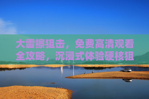 大雷擦狙击，免费高清观看全攻略，沉浸式体验硬核狙击魅力，大雷擦狙击，免费高清观看全攻略，沉浸式硬核狙击体验