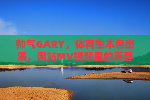 帅气GARY，体育生本色出演，网站MV视频里的青春风暴，帅气GARY体育生本色出演 网站MV青春风暴