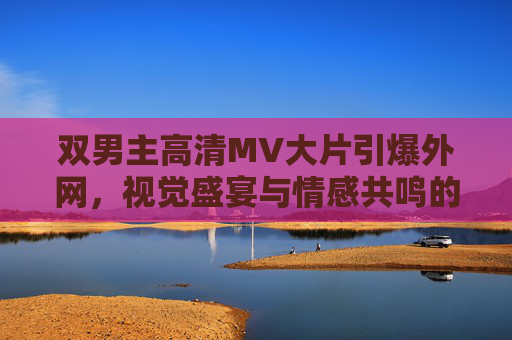 双男主高清MV大片引爆外网，视觉盛宴与情感共鸣的双重奏，双男主高清MV引爆外网 视觉盛宴与情感共鸣双重奏