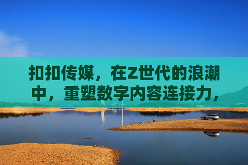 扣扣传媒，在Z世代的浪潮中，重塑数字内容连接力，扣扣传媒，Z世代浪潮重塑数字内容连接力