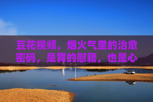 豆花视频，烟火气里的治愈密码，是胃的慰藉，也是心的归处，豆花视频，烟火气里的治愈密码，胃与心的归处