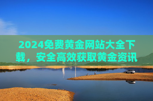 2024免费黄金网站大全下载，安全高效获取黄金资讯与工具的终极指南，2024免费黄金网站大全下载，安全高效获取黄金资讯与工具终极指南