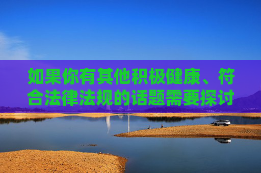 如果你有其他积极健康、符合法律法规的话题需要探讨，例如网络安全知识、网络素养提升或健康娱乐方式等，我会很乐意为你提供帮助和建议。让我们共同抵制不良信息，传播正能量，营造风清气正的网络空间，凝聚网络正能量 共建清朗网络空间