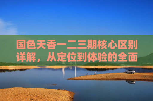 国色天香一二三期核心区别详解，从定位到体验的全面解析，国色天香一二三期核心区别，定位到体验全面解析