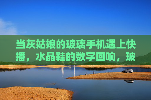 当灰姑娘的玻璃手机遇上快播，水晶鞋的数字回响，玻璃手机遇上快播，水晶鞋的数字童话