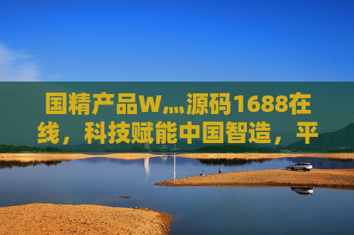 国精产品W灬源码1688在线，科技赋能中国智造，平台链接全球商机，国精产品平台，科技赋能中国智造，链接全球商机