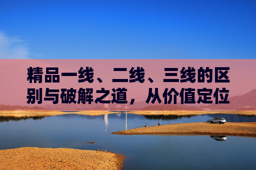 精品一线、二线、三线的区别与破解之道，从价值定位到市场突围，精品一线二三线解密，价值定位与市场突围之道