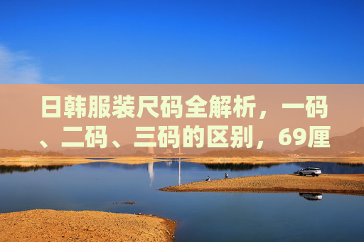 日韩服装尺码全解析，一码、二码、三码的区别，69厘米究竟对应哪个？日韩服装尺码一码二码三码区别，69厘米对应哪个尺码？
