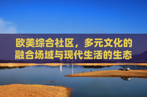 欧美综合社区，多元文化的融合场域与现代生活的生态样本，欧美综合社区，多元文化融合与现代生活生态样本