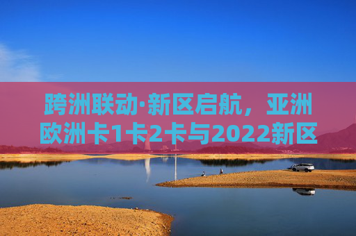 跨洲联动·新区启航，亚洲欧洲卡1卡2卡与2022新区的融合之路，亚洲欧洲卡1卡2卡跨洲联动共启2022新区融合之路
