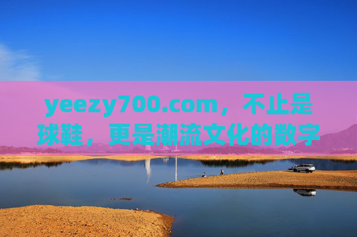 yeezy700.com，不止是球鞋，更是潮流文化的数字入口，yeezy700.com，潮流文化的数字入口