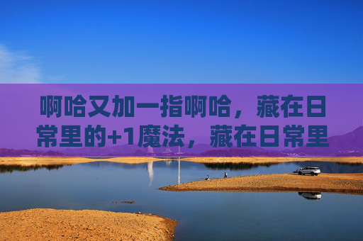 啊哈又加一指啊哈，藏在日常里的+1魔法，藏在日常里的+1魔法