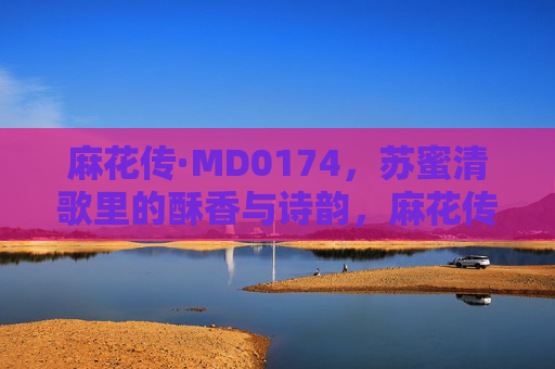 麻花传·MD0174，苏蜜清歌里的酥香与诗韵，麻花传·苏蜜清歌，酥香诗韵