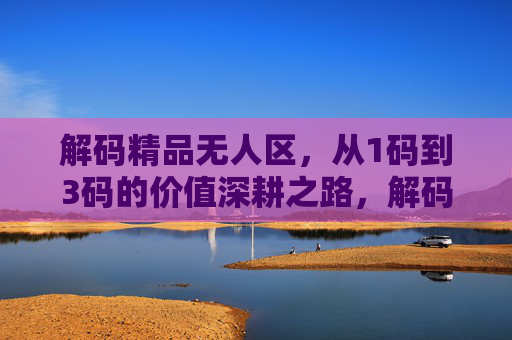 解码精品无人区，从1码到3码的价值深耕之路，解码精品无人区，1码到3码的价值深耕之路