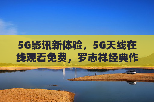 5G影讯新体验，5G天线在线观看免费，罗志祥经典作品一键重温，5G影讯免费看，罗志祥经典作品一键重温