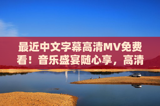 最近中文字幕高清MV免费看！音乐盛宴随心享，高清画质字幕加持，免费高清中文字幕MV，音乐盛宴随心享