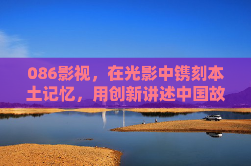 086影视，在光影中镌刻本土记忆，用创新讲述中国故事，086影视，光影镌刻本土记忆 创新讲述中国故事