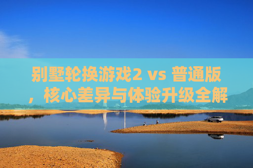 别墅轮换游戏2 vs 普通版，核心差异与体验升级全解析，别墅轮换游戏2 vs 普通版，核心差异与体验升级全解析