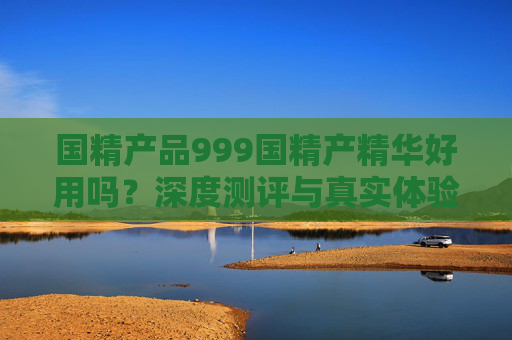 国精产品999国精产精华好用吗？深度测评与真实体验揭秘，国精产品999精华深度测评，真实体验揭秘